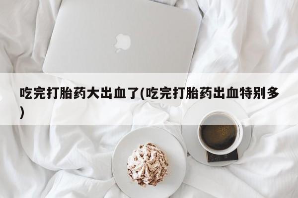 网上米非司酮在线下单微信吃完打胎药大出血了(吃完打胎药出血特别多)