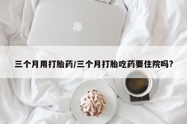 网上米非司酮在线下单微信三个月用打胎药/三个月打胎吃药要住院吗?