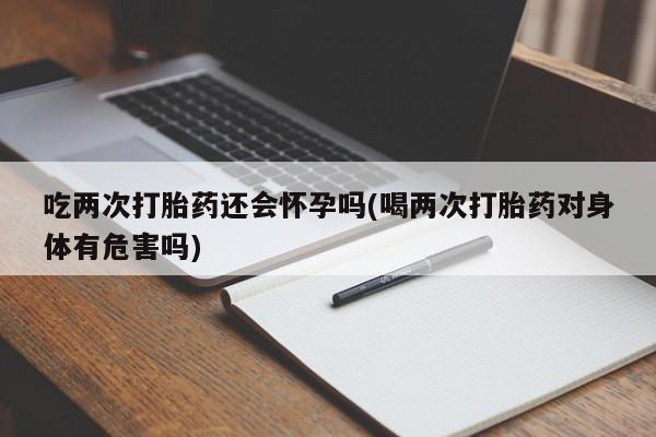 网上米非司酮在线下单微信吃两次打胎药还会怀孕吗(喝两次打胎药对身体有危害吗)
