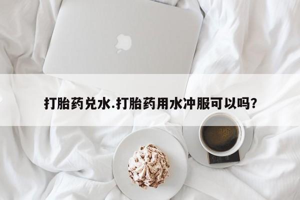 网上米非司酮在线下单微信打胎药兑水.打胎药用水冲服可以吗？