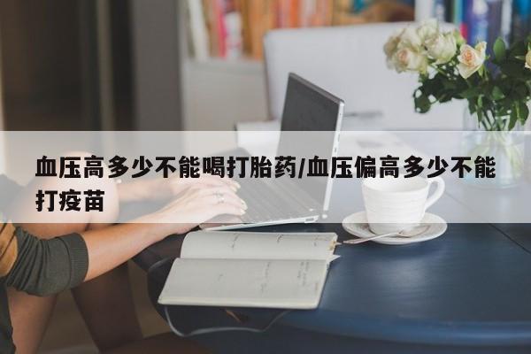 网上米非司酮在线下单微信血压高多少不能喝打胎药/血压偏高多少不能打疫苗