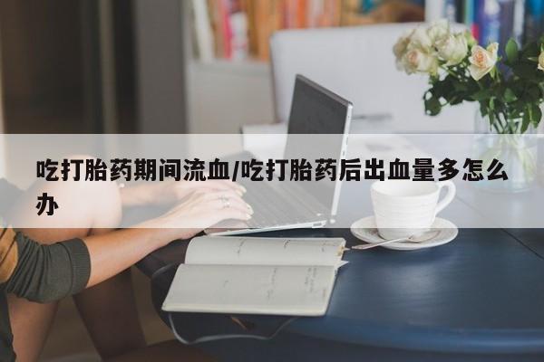 网上米非司酮在线下单微信吃打胎药期间流血/吃打胎药后出血量多怎么办
