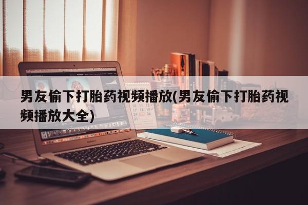网上米非司酮在线下单微信男友偷下打胎药视频播放(男友偷下打胎药视频播放大全)
