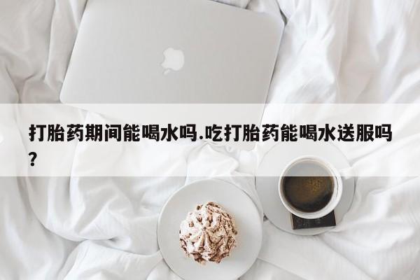 网上米非司酮在线下单微信打胎药期间能喝水吗.吃打胎药能喝水送服吗？