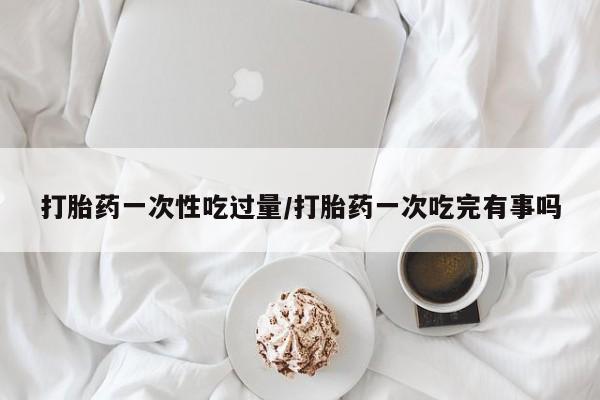 网上米非司酮在线下单微信打胎药一次性吃过量/打胎药一次吃完有事吗