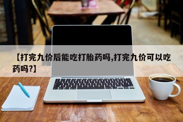 网上米非司酮在线下单微信【打完九价后能吃打胎药吗,打完九价可以吃药吗?】