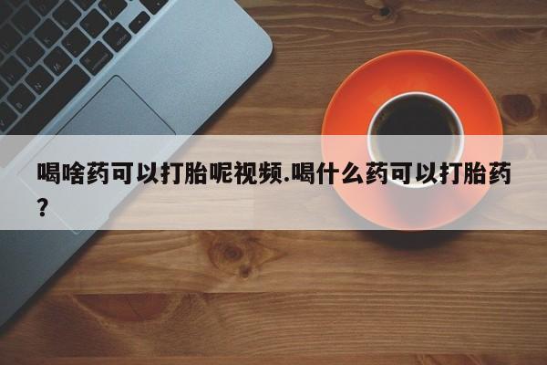 网上米非司酮在线下单微信喝啥药可以打胎呢视频.喝什么药可以打胎药？