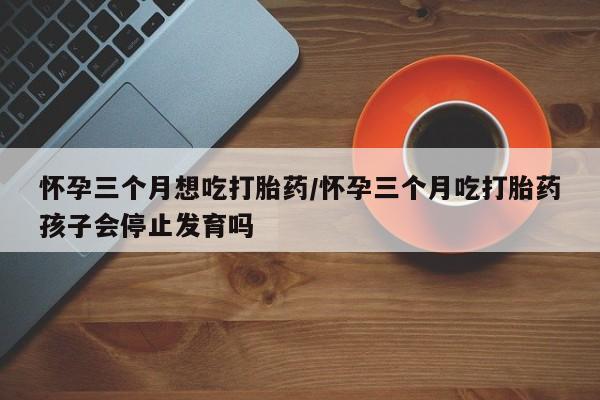 网上米非司酮在线下单微信怀孕三个月想吃打胎药/怀孕三个月吃打胎药孩子会停止发育吗