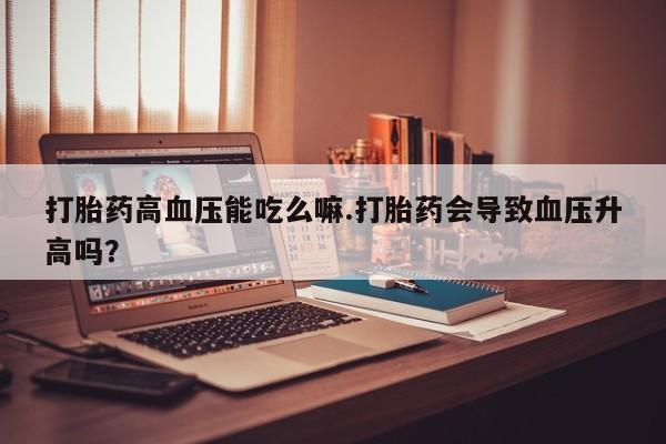 网上米非司酮在线下单微信打胎药高血压能吃么嘛.打胎药会导致血压升高吗？