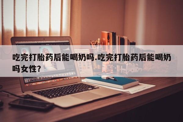 网上米非司酮在线下单微信吃完打胎药后能喝奶吗.吃完打胎药后能喝奶吗女性？