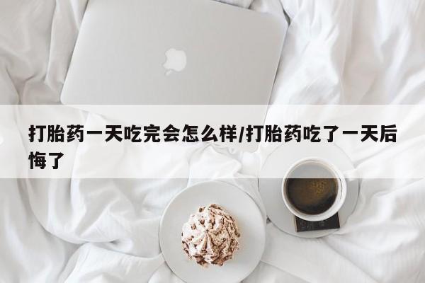 网上米非司酮在线下单微信打胎药一天吃完会怎么样/打胎药吃了一天后悔了