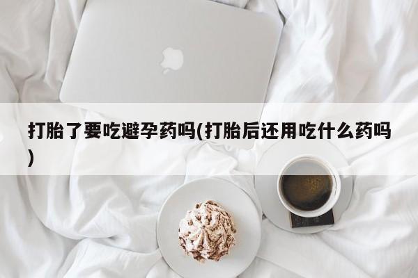 网上米非司酮在线下单微信打胎了要吃避孕药吗(打胎后还用吃什么药吗)