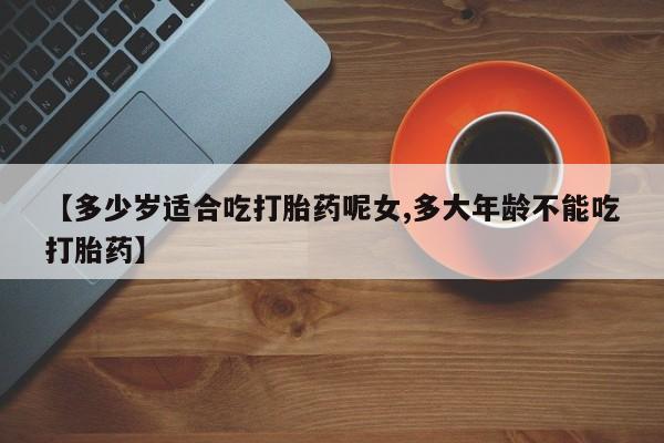 网上米非司酮在线下单微信【多少岁适合吃打胎药呢女,多大年龄不能吃打胎药】