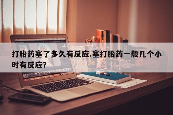 网上米非司酮在线下单微信打胎药塞了多久有反应.塞打胎药一般几个小时有反应？