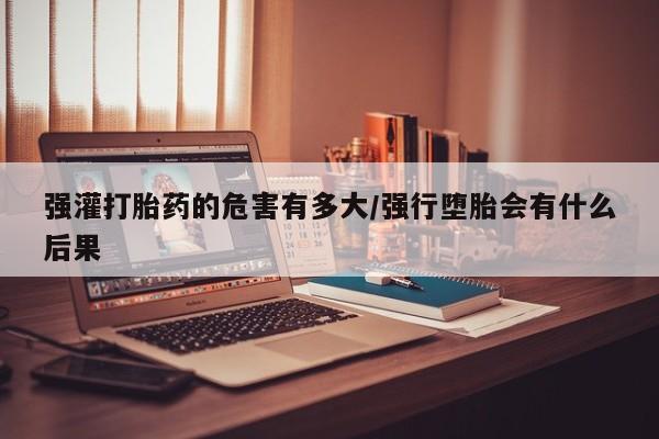 网上米非司酮在线下单微信强灌打胎药的危害有多大/强行堕胎会有什么后果