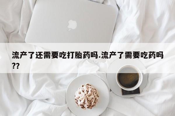 网上米非司酮在线下单微信流产了还需要吃打胎药吗.流产了需要吃药吗?？