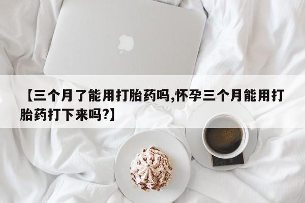 网上米非司酮在线下单微信【三个月了能用打胎药吗,怀孕三个月能用打胎药打下来吗?】
