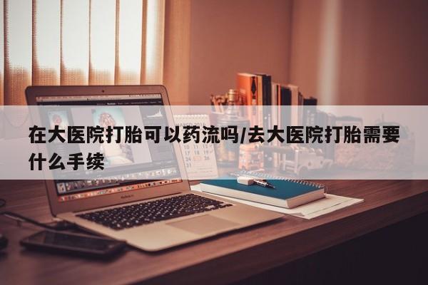 网上米非司酮在线下单微信在大医院打胎可以药流吗/去大医院打胎需要什么手续