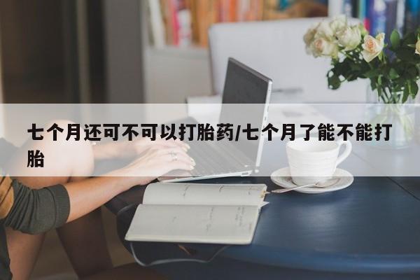 网上米非司酮在线下单微信七个月还可不可以打胎药/七个月了能不能打胎