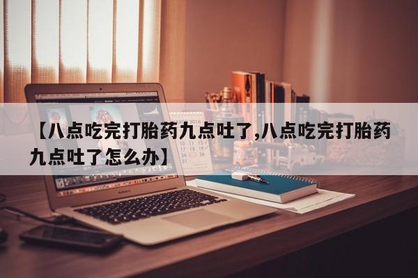 网上米非司酮在线下单微信【八点吃完打胎药九点吐了,八点吃完打胎药九点吐了怎么办】