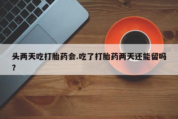 网上米非司酮在线下单微信头两天吃打胎药会.吃了打胎药两天还能留吗？