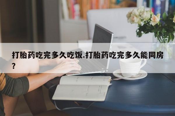 网上米非司酮在线下单微信打胎药吃完多久吃饭.打胎药吃完多久能同房？