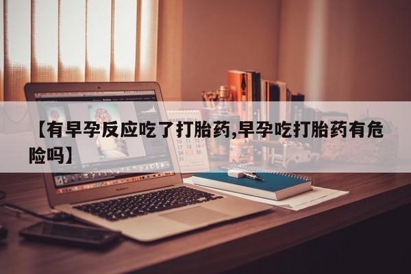 网上米非司酮在线下单微信【有早孕反应吃了打胎药,早孕吃打胎药有危险吗】