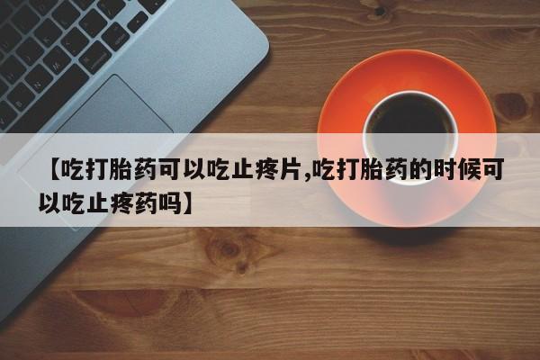 网上米非司酮在线下单微信【吃打胎药可以吃止疼片,吃打胎药的时候可以吃止疼药吗】