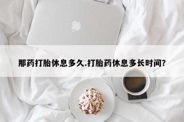 网上米非司酮在线下单微信那药打胎休息多久.打胎药休息多长时间？