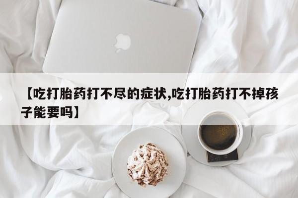 网上米非司酮在线下单微信【吃打胎药打不尽的症状,吃打胎药打不掉孩子能要吗】