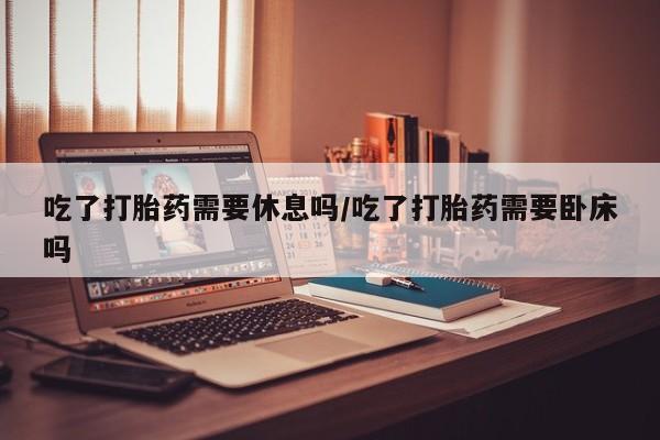 网上米非司酮在线下单微信吃了打胎药需要休息吗/吃了打胎药需要卧床吗