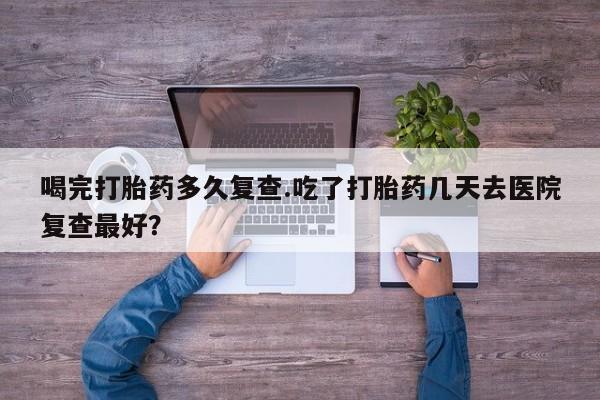 网上米非司酮在线下单微信喝完打胎药多久复查.吃了打胎药几天去医院复查最好？