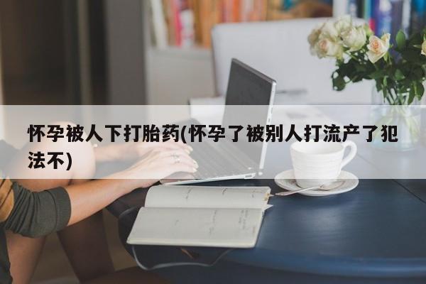 网上米非司酮在线下单微信怀孕被人下打胎药(怀孕了被别人打流产了犯法不)