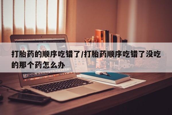网上米非司酮在线下单微信打胎药的顺序吃错了/打胎药顺序吃错了没吃的那个药怎么办