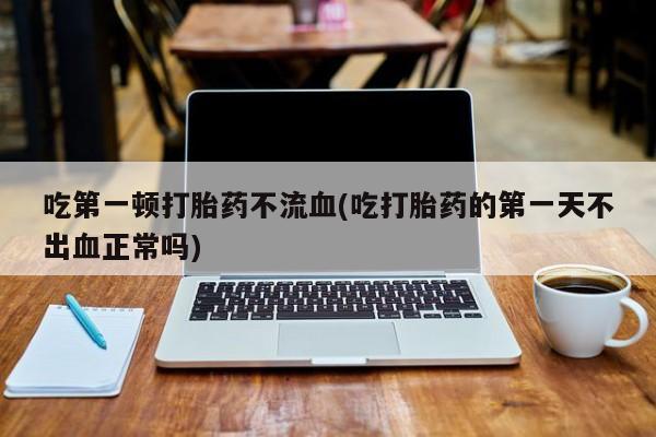 网上米非司酮在线下单微信吃第一顿打胎药不流血(吃打胎药的第一天不出血正常吗)