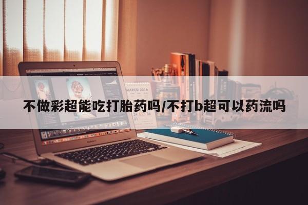 网上米非司酮在线下单微信不做彩超能吃打胎药吗/不打b超可以药流吗