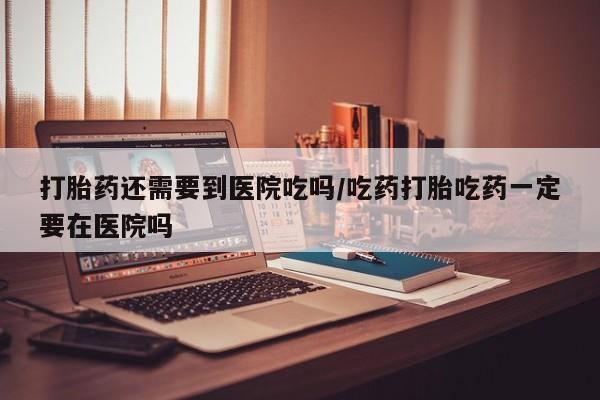 网上米非司酮在线下单微信打胎药还需要到医院吃吗/吃药打胎吃药一定要在医院吗