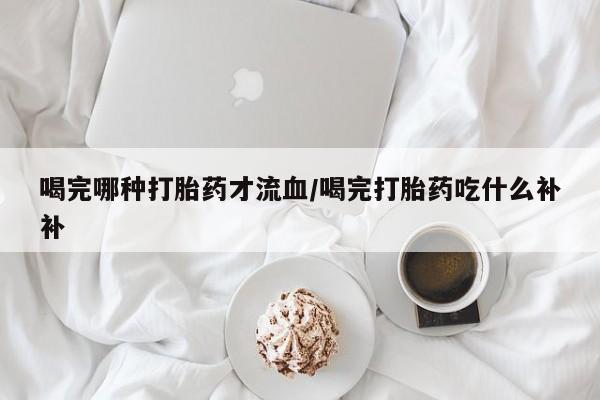 网上米非司酮在线下单微信喝完哪种打胎药才流血/喝完打胎药吃什么补补