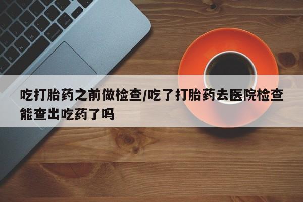 网上米非司酮在线下单微信吃打胎药之前做检查/吃了打胎药去医院检查能查出吃药了吗