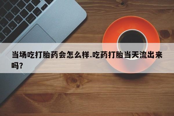 网上米非司酮在线下单微信当场吃打胎药会怎么样.吃药打胎当天流出来吗？