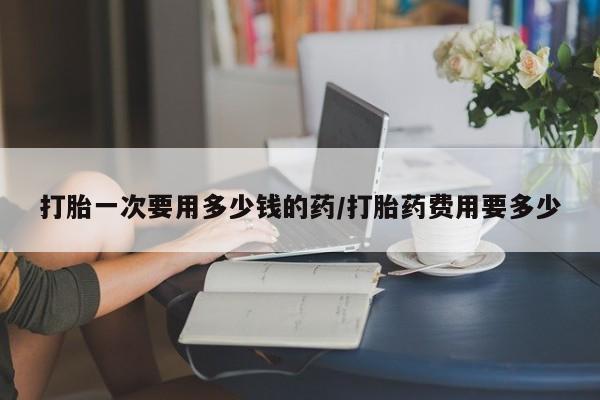 网上米非司酮在线下单微信打胎一次要用多少钱的药/打胎药费用要多少