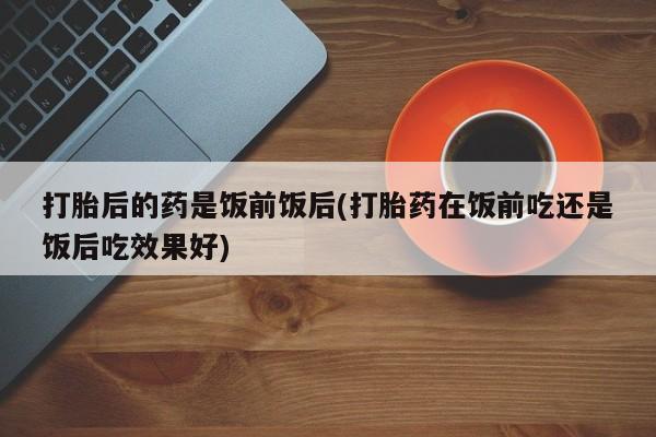网上米非司酮在线下单微信打胎后的药是饭前饭后(打胎药在饭前吃还是饭后吃效果好)
