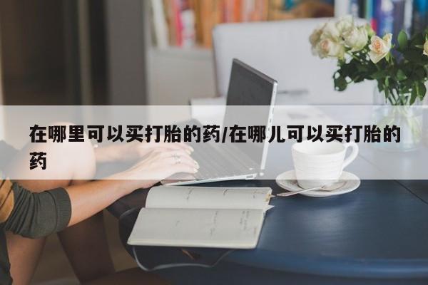 网上米非司酮在线下单微信在哪里可以买打胎的药/在哪儿可以买打胎的药