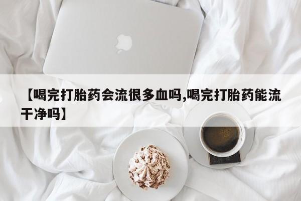 网上米非司酮在线下单微信【喝完打胎药会流很多血吗,喝完打胎药能流干净吗】