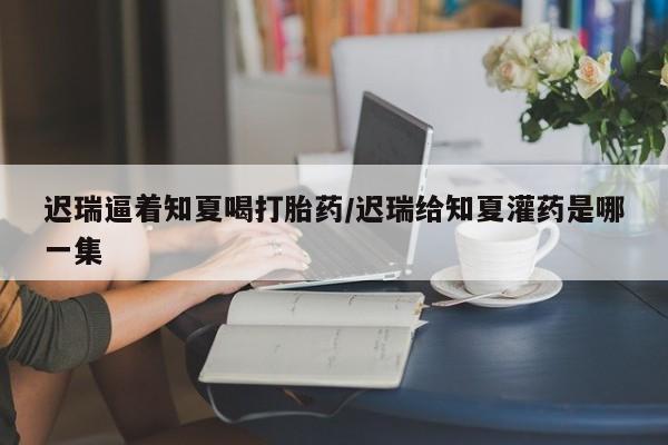 网上米非司酮在线下单微信迟瑞逼着知夏喝打胎药/迟瑞给知夏灌药是哪一集