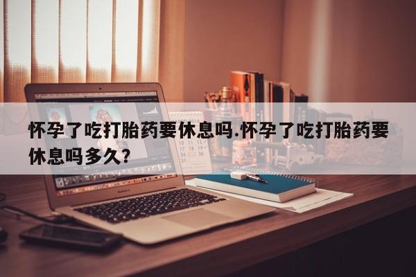 网上米非司酮在线下单微信怀孕了吃打胎药要休息吗.怀孕了吃打胎药要休息吗多久？