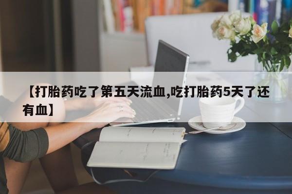 网上米非司酮在线下单微信【打胎药吃了第五天流血,吃打胎药5天了还有血】