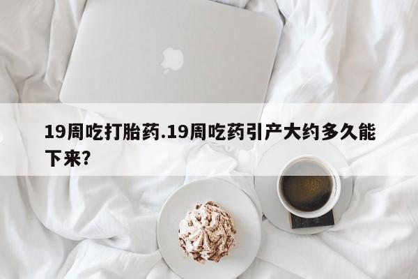 网上米非司酮在线下单微信19周吃打胎药.19周吃药引产大约多久能下来？