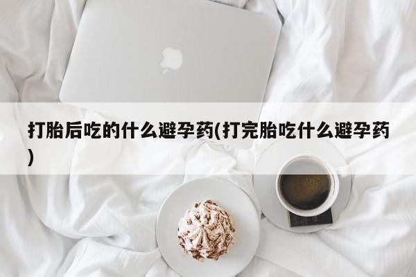 网上米非司酮在线下单微信打胎后吃的什么避孕药(打完胎吃什么避孕药)