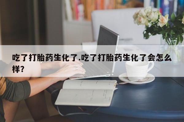 网上米非司酮在线下单微信吃了打胎药生化了.吃了打胎药生化了会怎么样？